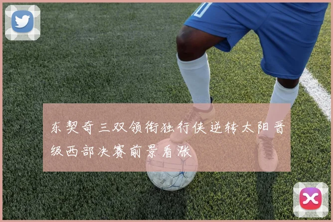 东契奇三双领衔独行侠逆转太阳晋级西部决赛前景看涨