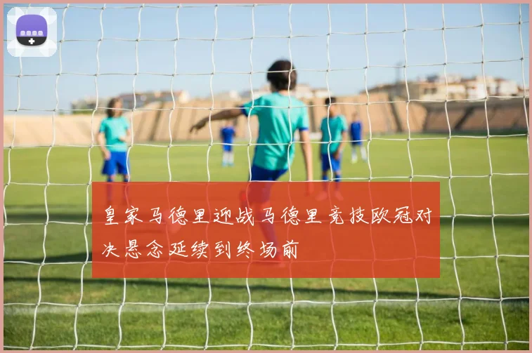 皇家马德里迎战马德里竞技欧冠对决悬念延续到终场前