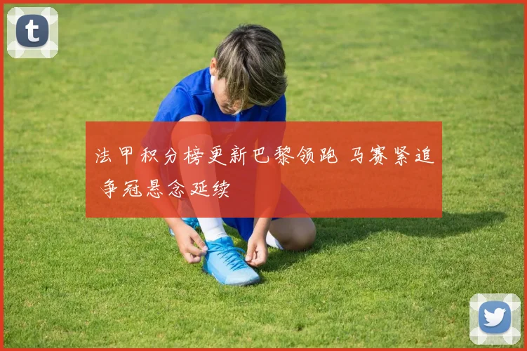 法甲积分榜更新巴黎领跑 马赛紧追 争冠悬念延续