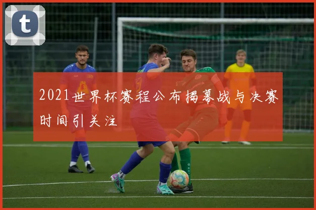 2021世界杯赛程公布揭幕战与决赛时间引关注
