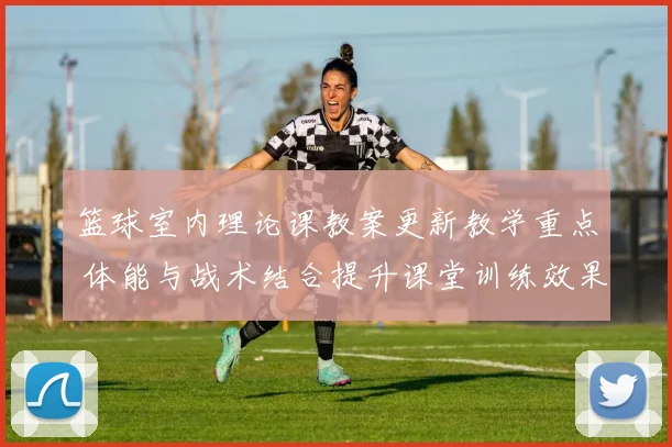 篮球室内理论课教案更新教学重点 体能与战术结合提升课堂训练效果