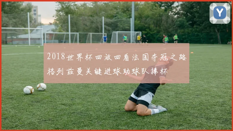 2018世界杯回放回看法国夺冠之路格列兹曼关键进球助球队捧杯