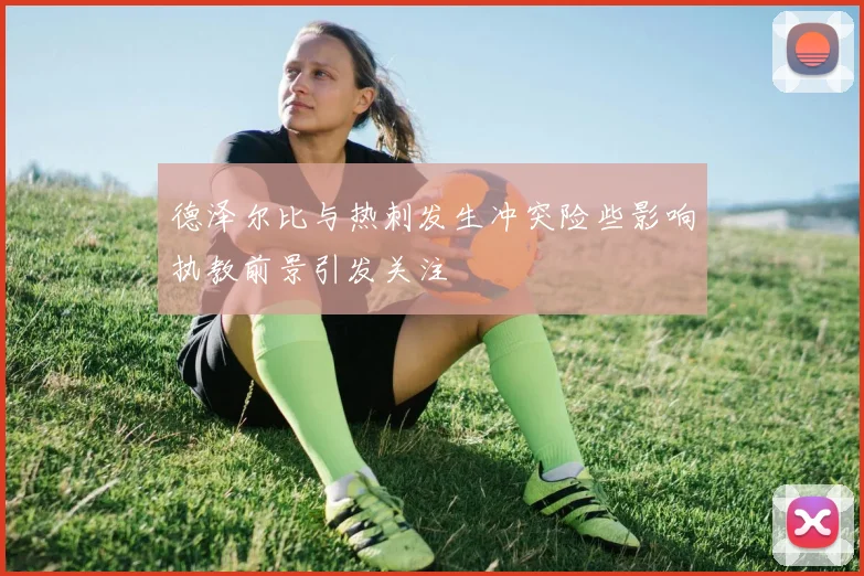 德泽尔比与热刺发生冲突险些影响执教前景引发关注