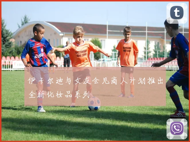 伊卡尔迪与女友会见商人计划推出全新化妆品系列