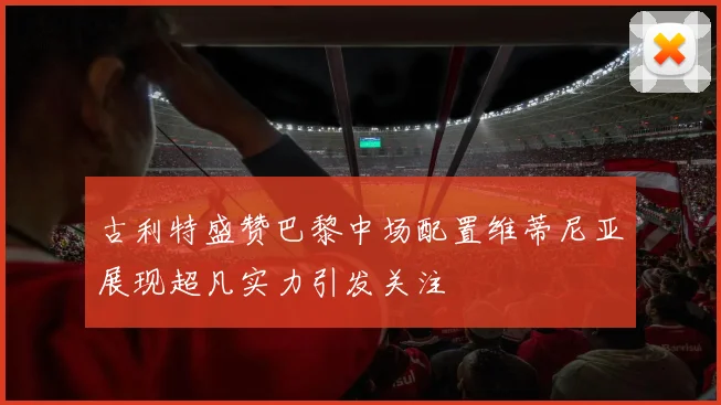 古利特盛赞巴黎中场配置维蒂尼亚展现超凡实力引发关注