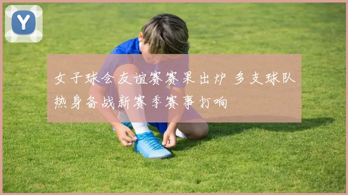 女子球会友谊赛赛果出炉 多支球队热身备战新赛季赛事打响