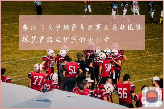 弗拉门戈中场萨乌尔赛后急赴医院探望重症监护室的小儿子