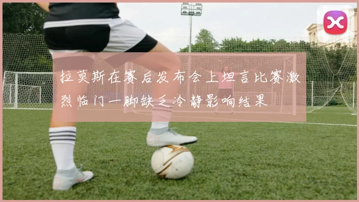 拉莫斯在赛后发布会上坦言比赛激烈临门一脚缺乏冷静影响结果