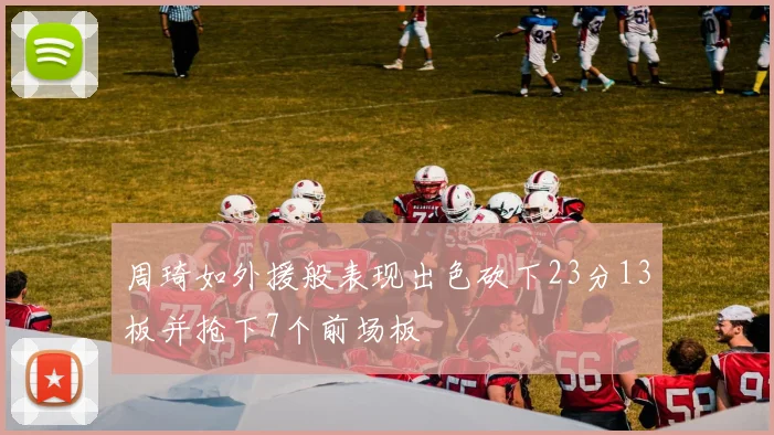 周琦如外援般表现出色砍下23分13板并抢下7个前场板