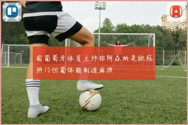 前葡萄牙体育主帅称阿森纳是欧冠热门但葡体能制造麻烦