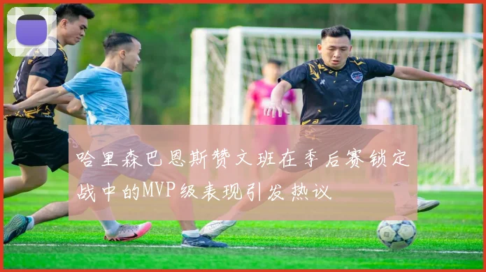 哈里森巴恩斯赞文班在季后赛锁定战中的MVP级表现引发热议