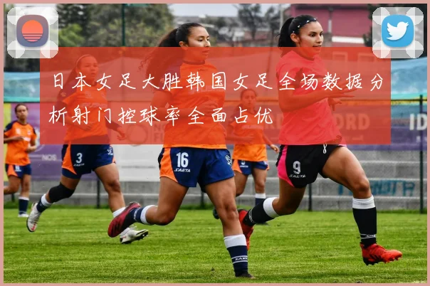 日本女足大胜韩国女足全场数据分析射门控球率全面占优