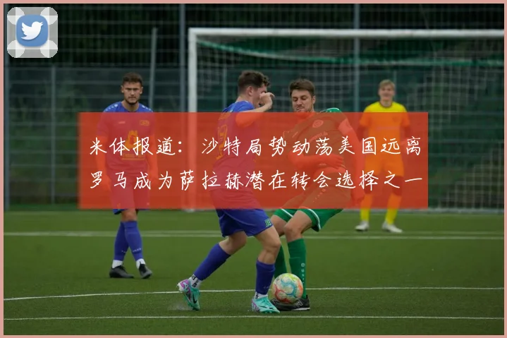 米体报道：沙特局势动荡美国远离罗马成为萨拉赫潜在转会选择之一