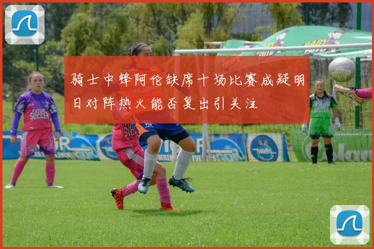 骑士中锋阿伦缺席十场比赛成疑明日对阵热火能否复出引关注