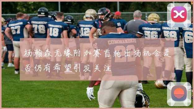 杨瀚森无缘附加赛首轮出场机会是否仍有希望引发关注